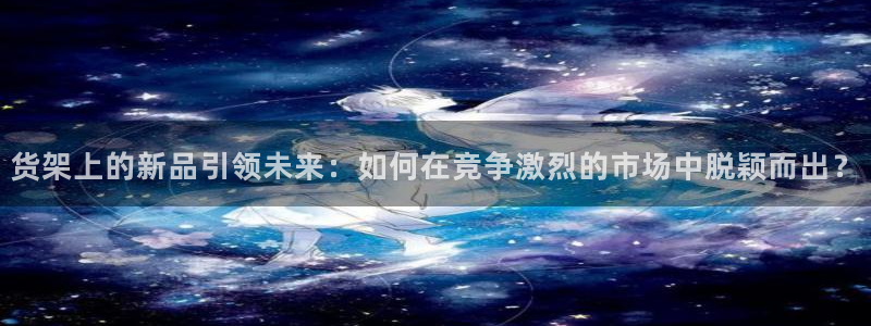 杏运体育娱乐：货架上的新品引领未来：如何